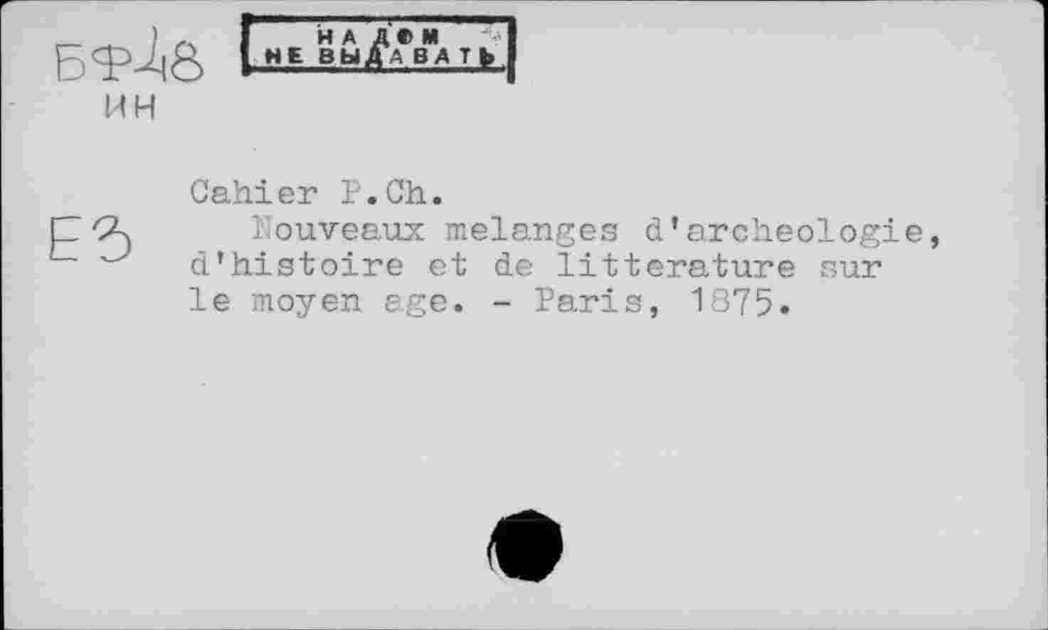 ﻿БТІ0
ин
НА Д»М
НЕ ВЫХВАТ»
Cahier F.Ch.
Nouveaux melanges d’archéologie d’histoire et de littérature sur le moyen age. - Paris, 1875.